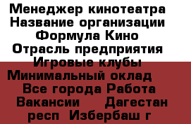 Менеджер кинотеатра › Название организации ­ Формула Кино › Отрасль предприятия ­ Игровые клубы › Минимальный оклад ­ 1 - Все города Работа » Вакансии   . Дагестан респ.,Избербаш г.